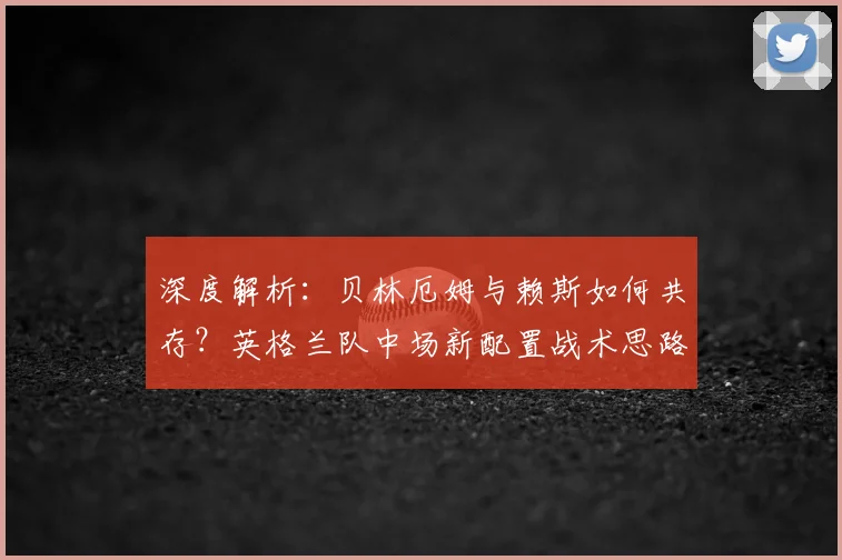 深度解析：贝林厄姆与赖斯如何共存？英格兰队中场新配置战术思路探讨