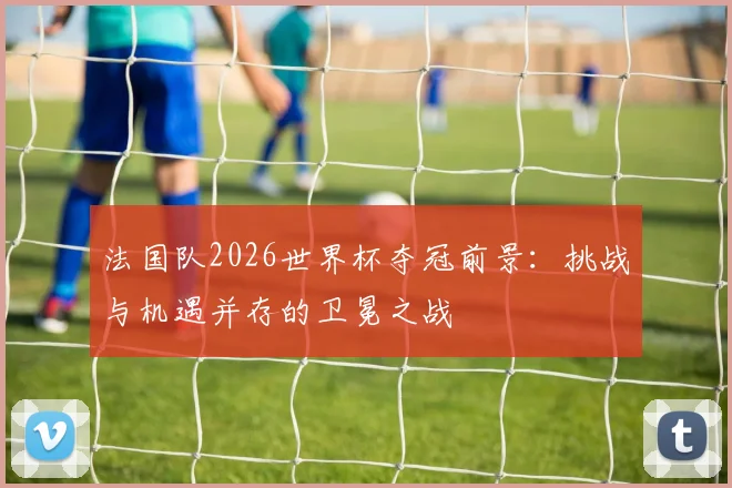 法国队2026世界杯夺冠前景：挑战与机遇并存的卫冕之战