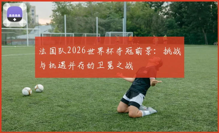 法国队2026世界杯夺冠前景：挑战与机遇并存的卫冕之战
