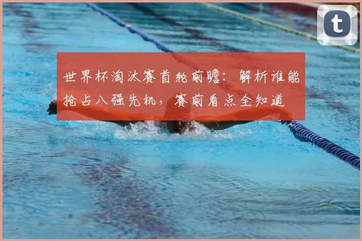 世界杯淘汰赛首轮前瞻：解析谁能抢占八强先机，赛前看点全知道