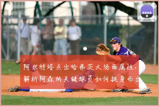 阿尔特塔点出哈弗茨大场面属性，解析阿森纳关键球员如何挺身而出