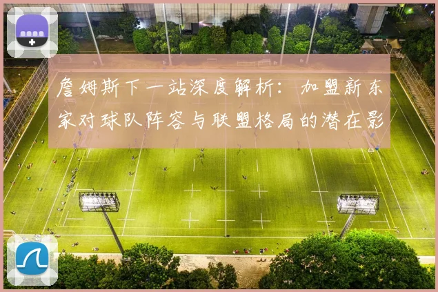 詹姆斯下一站深度解析：加盟新东家对球队阵容与联盟格局的潜在影响