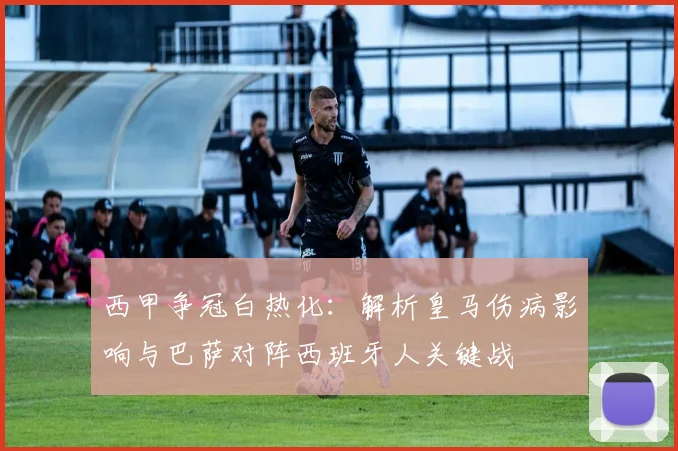 西甲争冠白热化：解析皇马伤病影响与巴萨对阵西班牙人关键战
