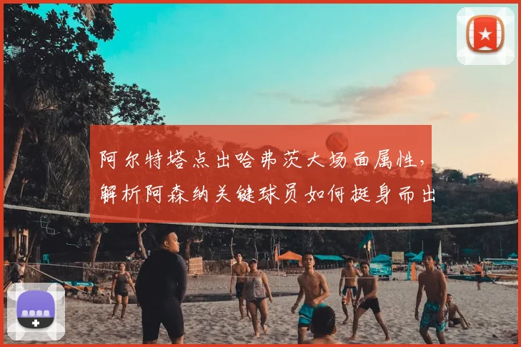 阿尔特塔点出哈弗茨大场面属性，解析阿森纳关键球员如何挺身而出