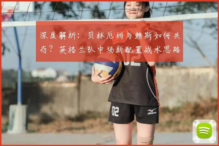 深度解析：贝林厄姆与赖斯如何共存？英格兰队中场新配置战术思路探讨